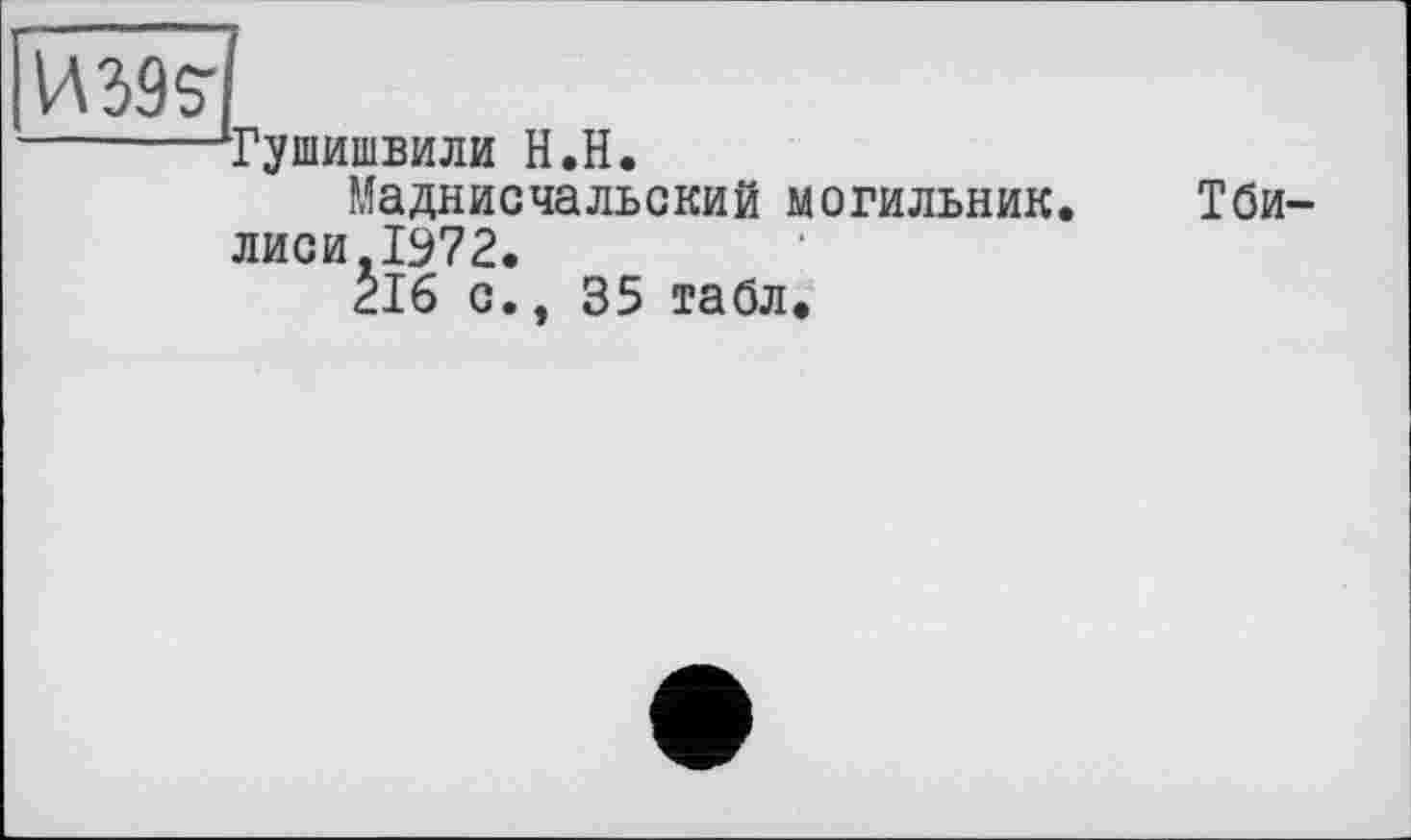 ﻿ИМ?
------Тушишвили H.H.
Маднисчальский могильник. Тбилиси .1972.
2І6 с., 35 табл.